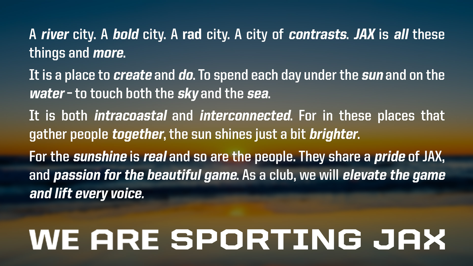 A river city. A bold city. A rad city. A city of contrasts. JAX is all these things and more. It is a place to create and do. To spend each day under the sun and on the water - to touch both the sky and the sea. It is both intracoastal and interconnected. For in these places that gather people together, the sun shines just a bit brighter. For the sunshine is real and so are the people. They share a pride of JAX, and passion for the beautiful game. As a club, we will elevate the game and lift every voice. 
WE ARE SPORTING  JAX