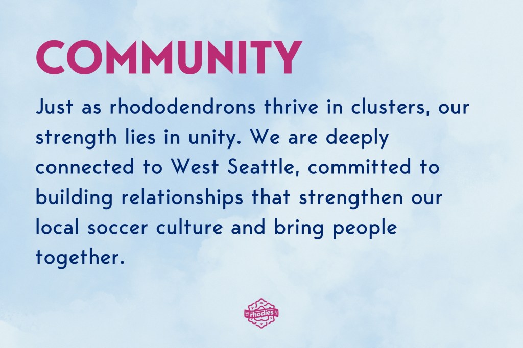 Community: Just as rhododendrons thrive in clusters, our strength lies in unity. We are deeply connected to West Seattle, committed to building relationships that strengthen our local soccer culture and bring people together.